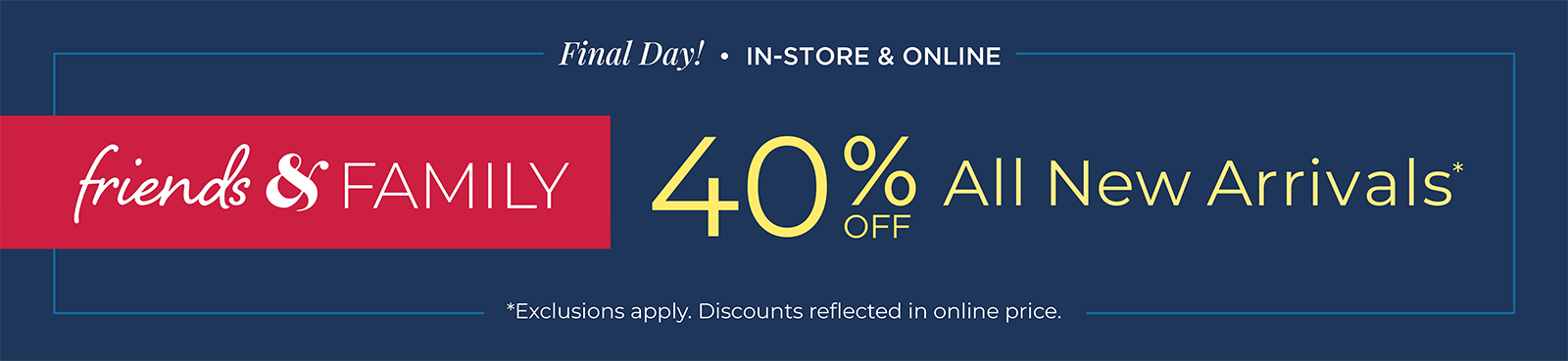Final Day! In-Store & Online. Friends & Family 40% Off All New Arrivals
