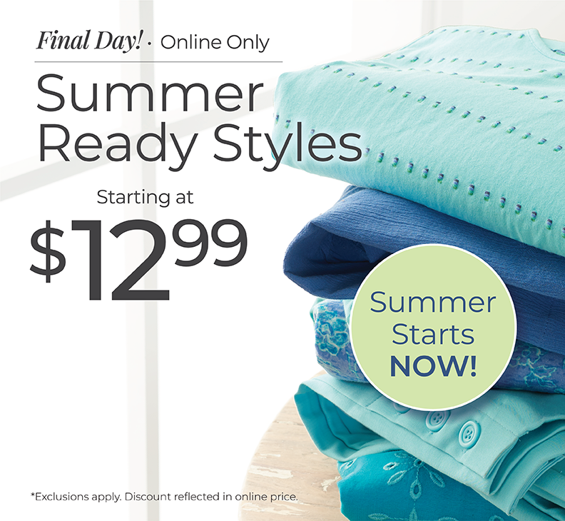 Final Day! Online Only: Summer Ready Styles Starting at $12.99. Summer Starts Now! *Exclusions apply