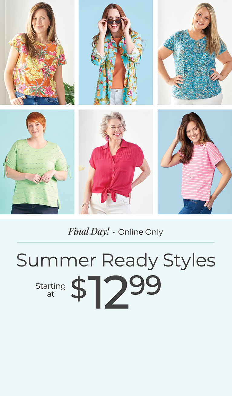 Final Day! Online Only: Summer Ready Styles Starting at $12.99. Summer Starts Now! *Exclusions apply