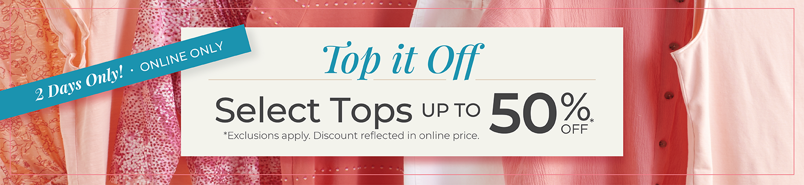 2 Days Only! Online Only: Top it Off: Select Tops Up to 50% Off *exclusions apply.