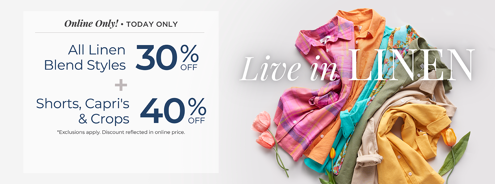 Online Only! Today Only: Live in Linen: All Linen Blend Styles 30% Off + Shorts, Capris & Crops 40% Off *exclusions apply.