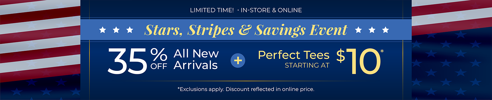 Limited Time! In-Store & Online: Stars, Stripes & Savings Event: 35% Off All New Arrivals + Perfect Tees Starting at $10*exclusions apply.