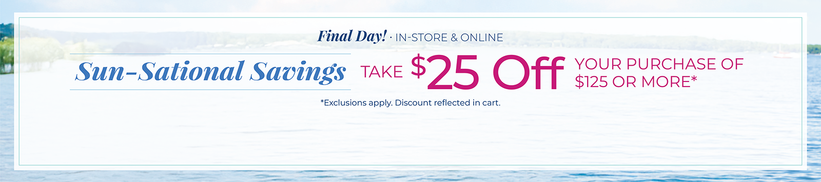 Final Day! In-Store & Online: Sun-Sational Savings: Take $25 off your purchase of $125 or more*exclusions apply.