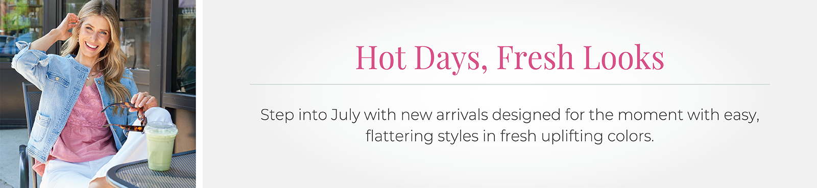 Hot Days, Fresh Looks: Step into July with new arrivals designed for the moment with easy, flattering styles in fresh uplifting colors.