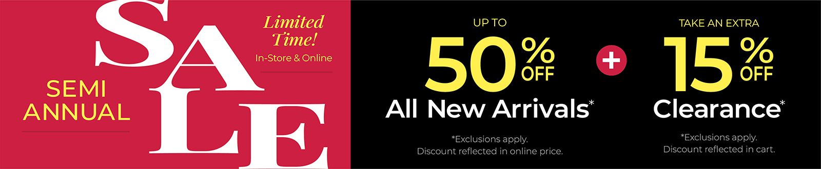 Limited Time! In-Store & Online: SEMI-ANNUAL SALE: Up to 50% Off All New Arrivals + Take an Extra 15% Off Clearance *exclusions apply