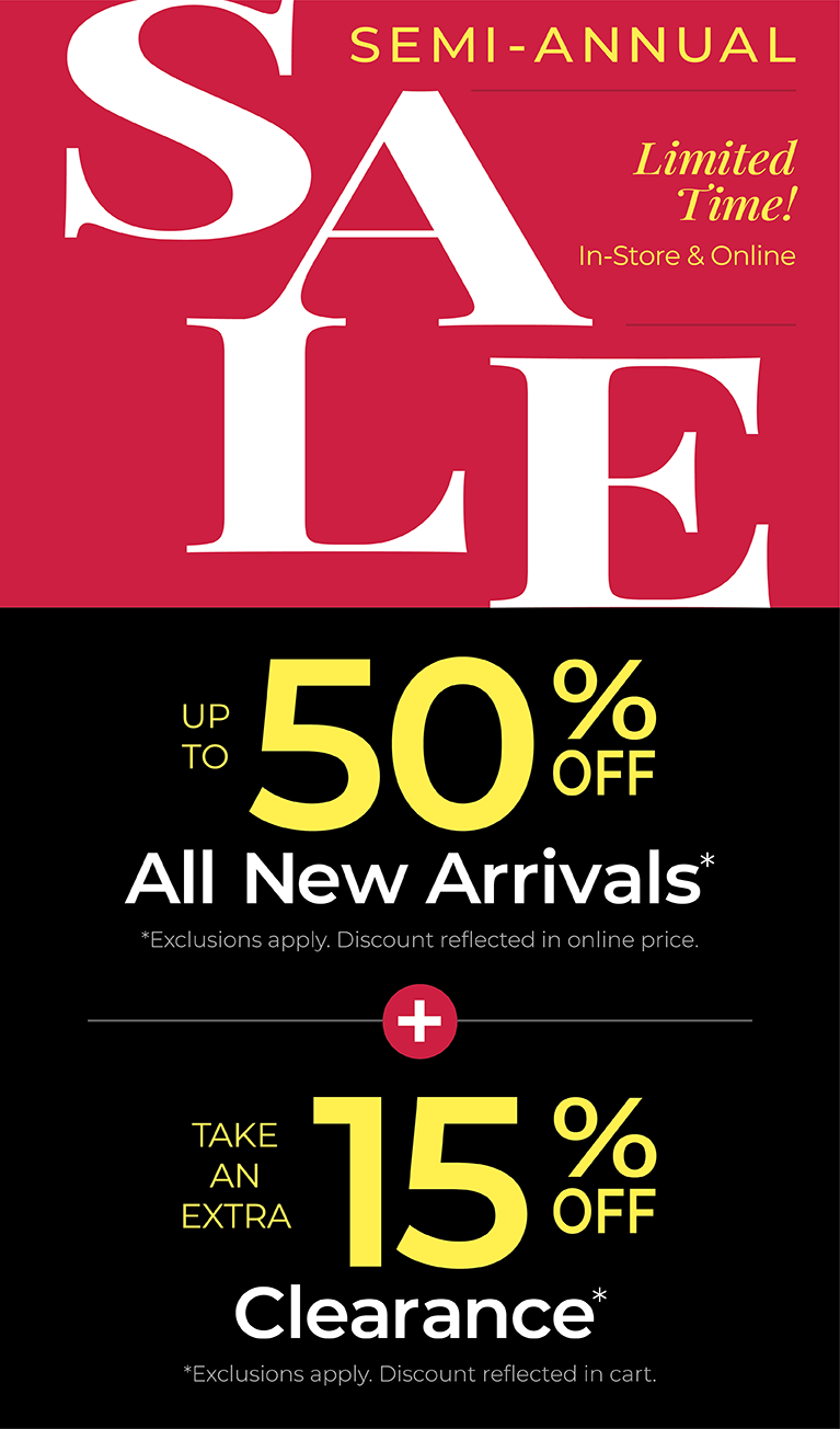 Limited Time! In-Store & Online: SEMI-ANNUAL SALE: Up to 50% Off All New Arrivals + Take an Extra 15% Off Clearance *exclusions apply