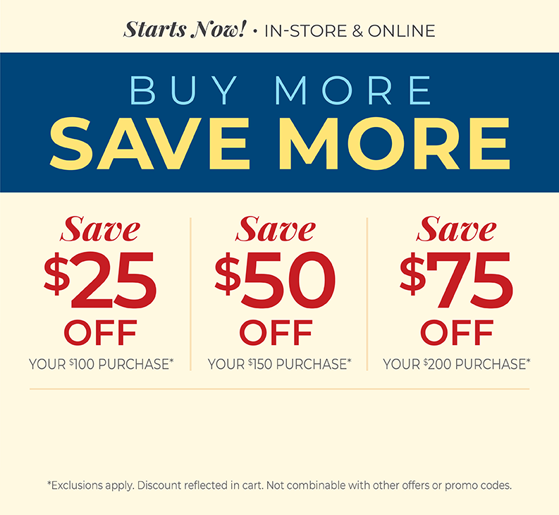 Starts Now! In-Store & Online: Buy More, Save More: $25 off your $100 purchase, $50 off your $150 purchase, $75 off your $200 or more purchase*Exclusions apply.