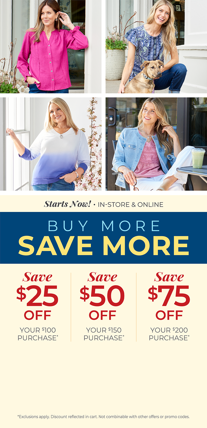 Starts Now! In-Store & Online: Buy More, Save More: $25 off your $100 purchase, $50 off your $150 purchase, $75 off your $200 or more purchase*Exclusions apply. Featuring our vibrant tops!