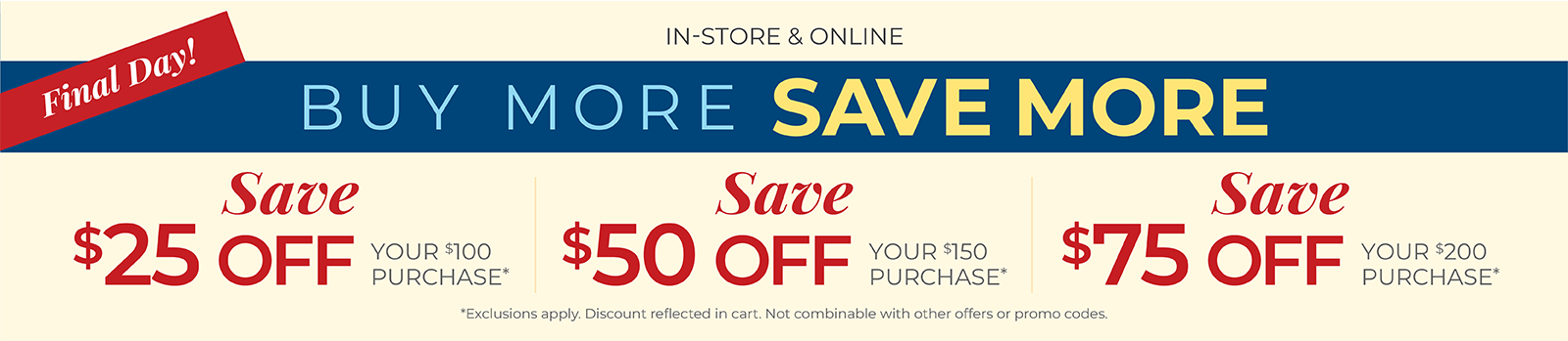 Final Day! In-Store & Online: Buy More, Save More: $25 off your $100 purchase, $50 off your $150 purchase, $75 off your $200 or more purchase*Exclusions apply.