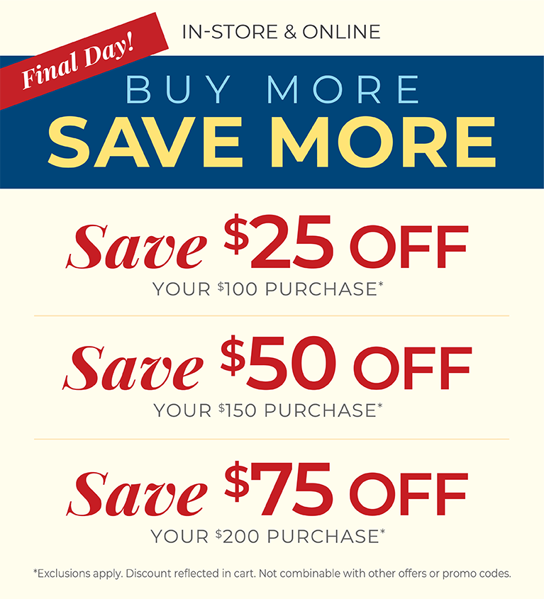 Final Day! In-Store & Online: Buy More, Save More: $25 off your $100 purchase, $50 off your $150 purchase, $75 off your $200 or more purchase*Exclusions apply.