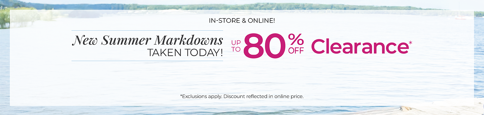 In-Store & Online: New Summer Markdowns Taken Today! Up to 80% Off Clearance*exclusions apply.