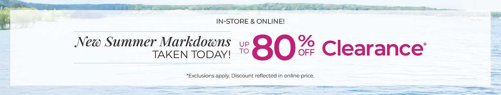 In-Store & Online: New Summer Markdowns Taken Today! Up to 80% Off Clearance*exclusions apply.
