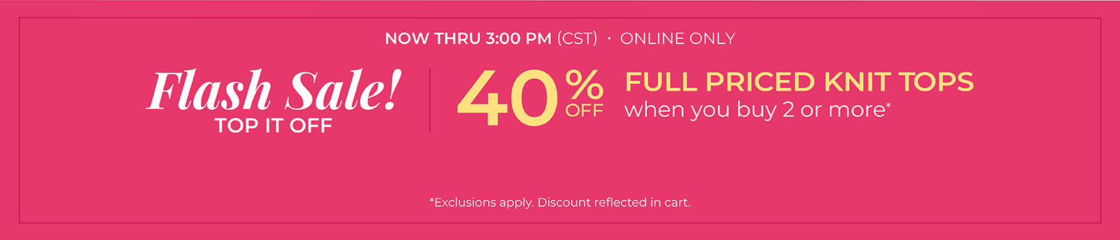 Now Thru 3 PM (CST): Online Only: FLASH SALE! Top it Off: 40% Off Full Priced Knit Tops when you buy 2 or more*exclusions apply