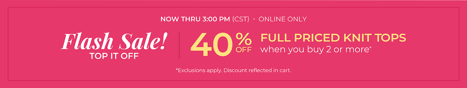 Now Thru 3 PM (CST): Online Only: FLASH SALE! Top it Off: 40% Off Full Priced Knit Tops when you buy 2 or more*exclusions apply
