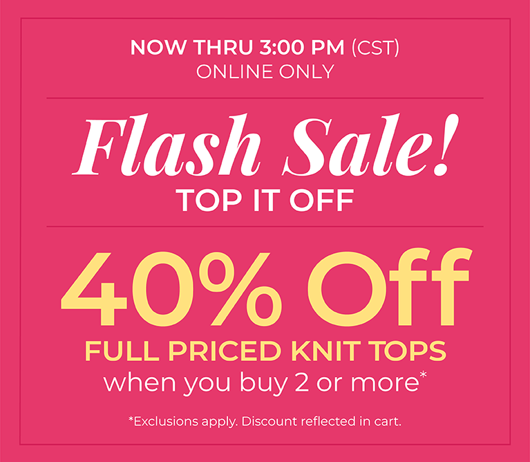 Now Thru 3 PM (CST): Online Only: FLASH SALE! Top it Off: 40% Off Full Priced Knit Tops when you buy 2 or more*exclusions apply