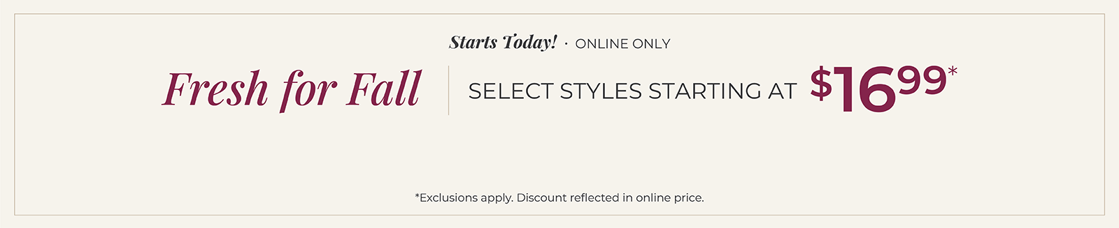 Starts Today! Online Only: Fresh for Fall - Select Styles Starting at $16.99*exclusions apply