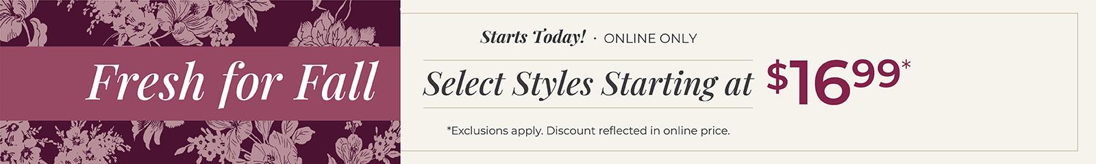 Starts Today! Online Only: Fresh for Fall - Select Styles Starting at $16.99*exclusions apply