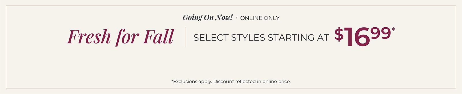 Going On Now! Online Only: Fresh for Fall - Select Styles Starting at $16.99*exclusions apply