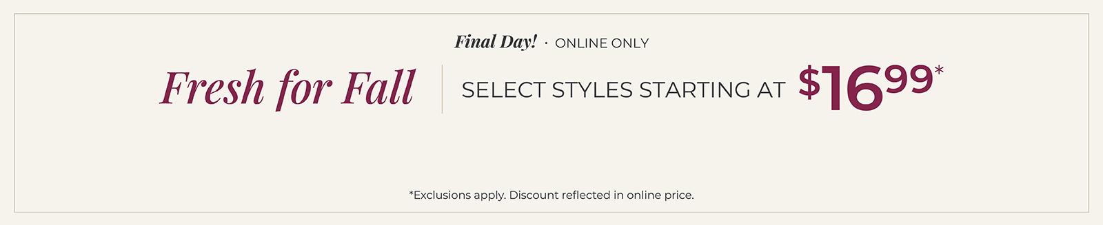 Final Day! Online Only: Fresh for Fall - Select Styles Starting at $16.99*exclusions apply