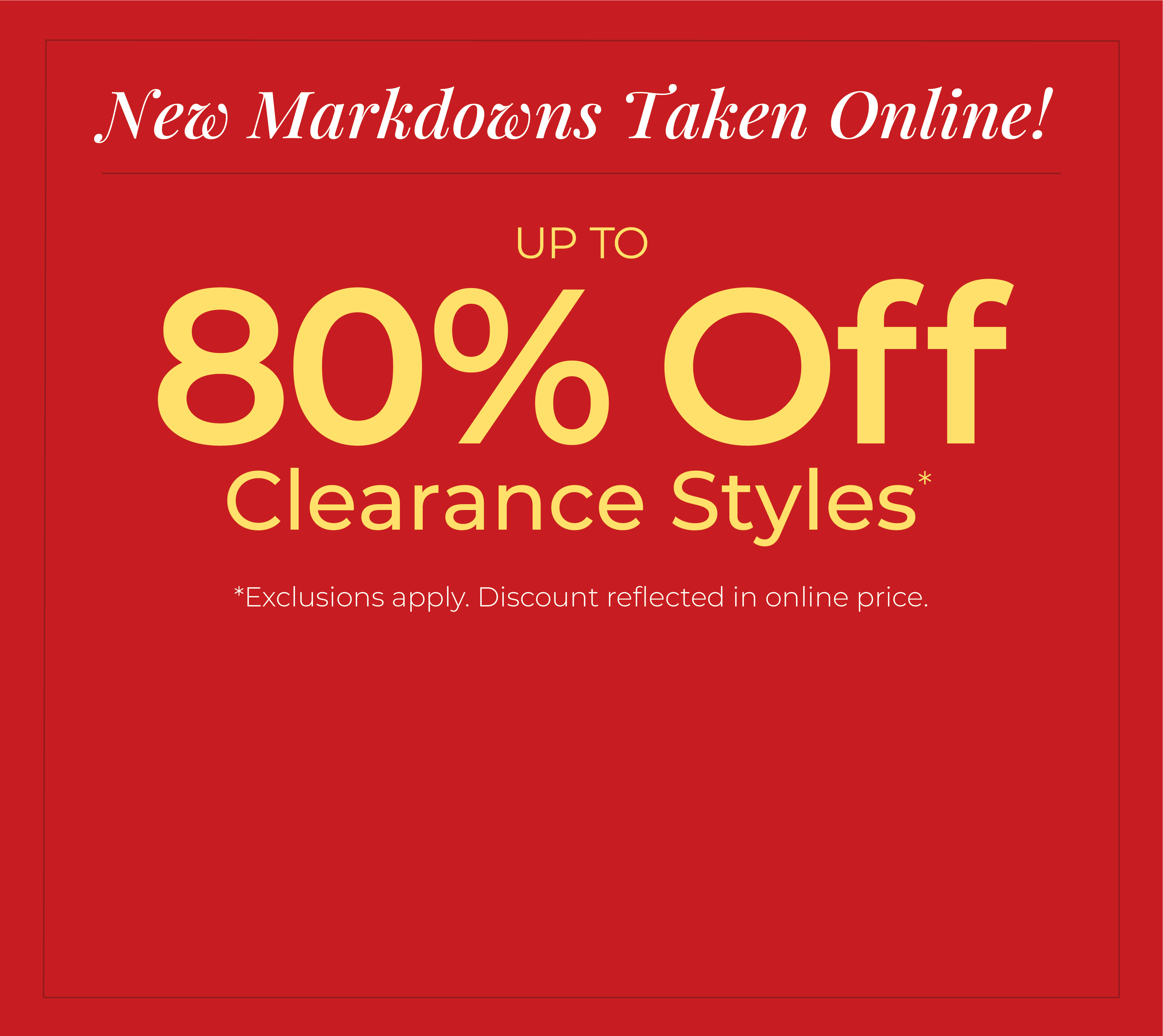 New Markdowns Taken Online! Up to 80% Off Clearance Styles*exclusions apply