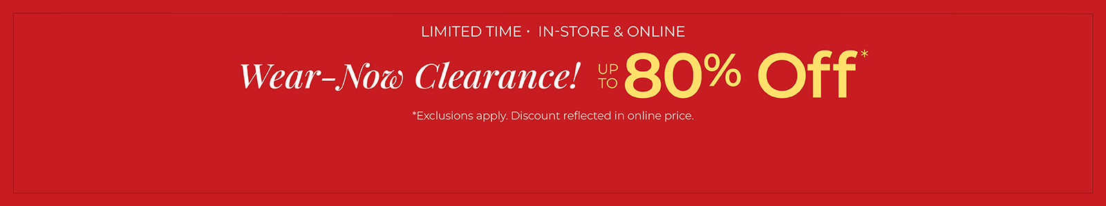 Limited Time: In-Store & Online: Wear-Now Clearance! Up to 80% Off*exclusions apply