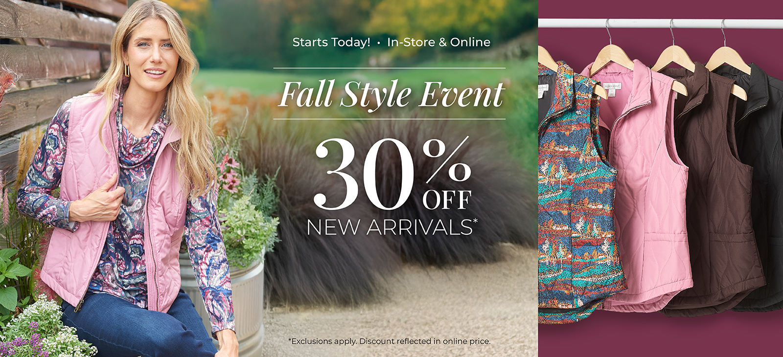 Starts Today! In-Store & Online: Fall Style Event 30% off New Arrivals*exclusions apply. Featuring an assortment of our quilted vests!