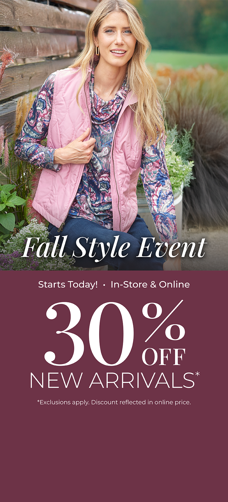 Starts Today! In-Store & Online: Fall Style Event 30% off New Arrivals*exclusions apply. Featuring an assortment of our quilted vests!