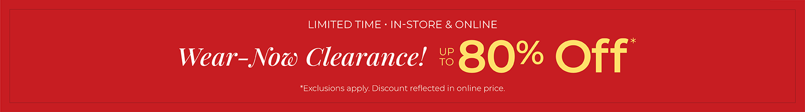 Limited Time: In-Store & Online: Wear-Now Clearance! Up to 80% Off*exclusions apply