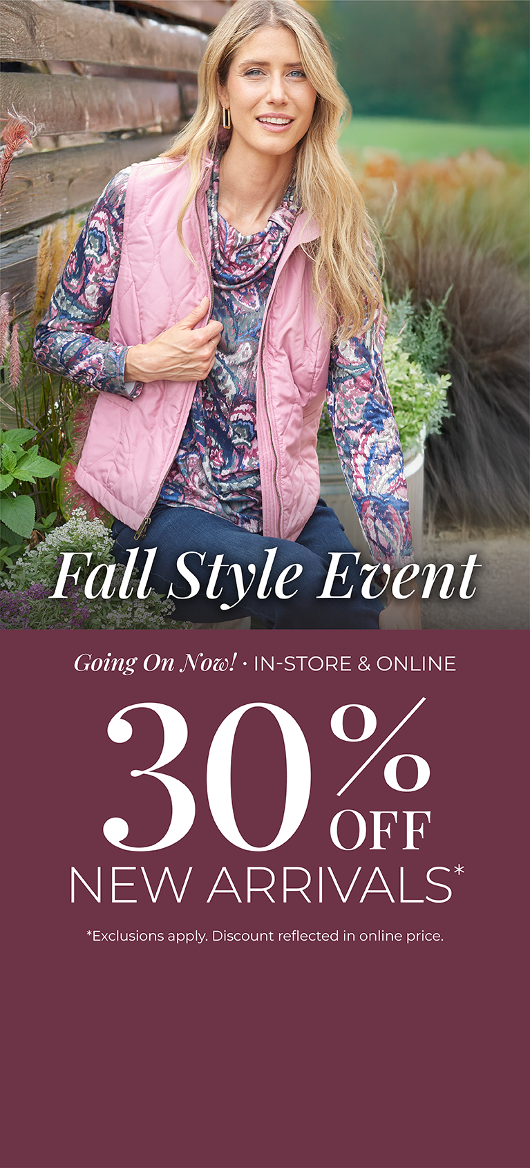 Fall Style Event: Going On Now! In-Store & Online: 30% off New Arrivals*exclusions apply. Featuring an assortment of quilted vests!