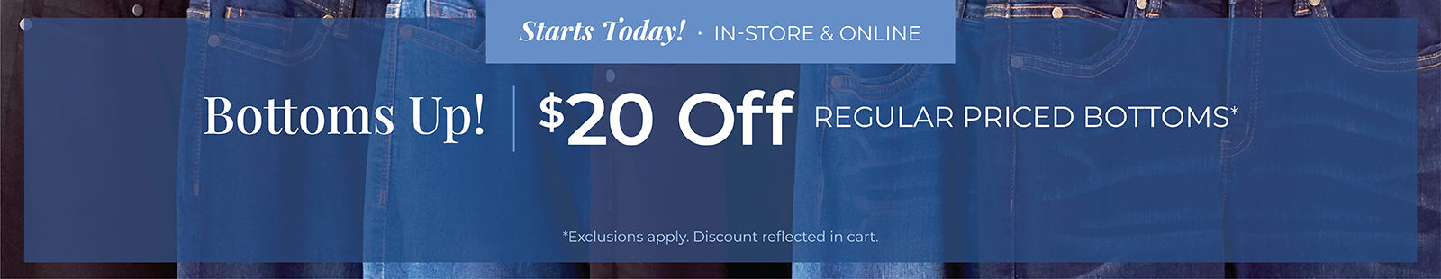 Starts Today! In-Store & Online: Bottoms Up! Take $20 Off Regular Priced Bottoms*exclusions apply