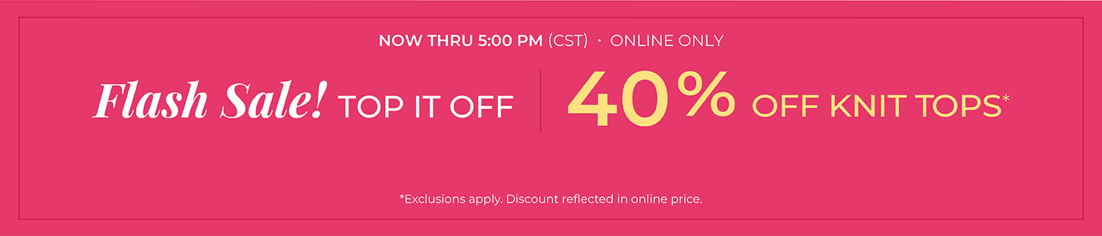 Now Thru 5 PM (CST): Online Only: FLASH SALE! Top it Off: 40% Off Knit Tops*exclusions apply
