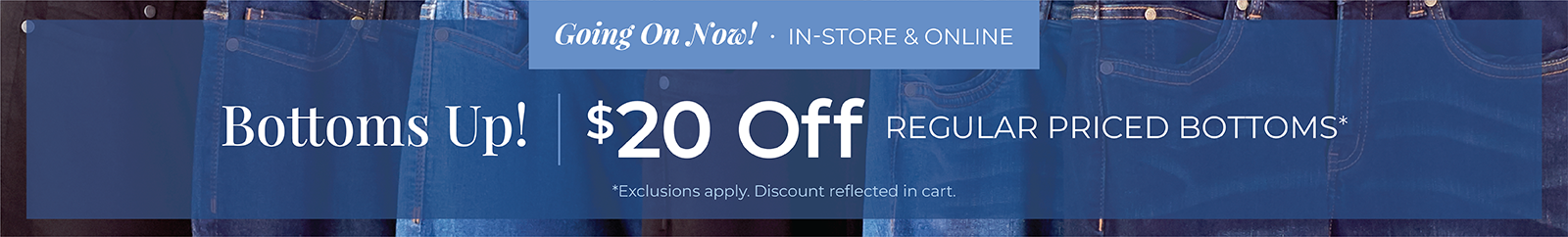 Going On Now! In-Store & Online: Bottoms Up! $20 Off Regular Priced Bottoms*exclusions apply
