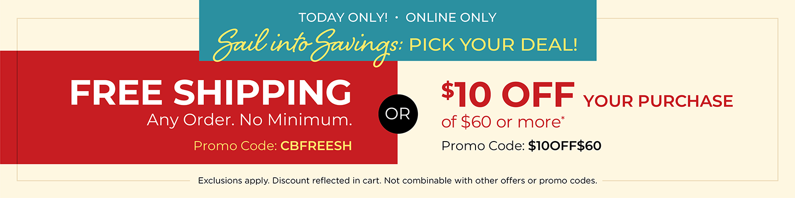 Today Only! Online Only: Sail into Savings: Pick Your Deal! FREE SHIPPING. Any Order. No Minimum* Promo Code: CBFREESH OR $10 off your purchase of $60 or more* Promo Code: $10OFF$60 *Exclusions apply