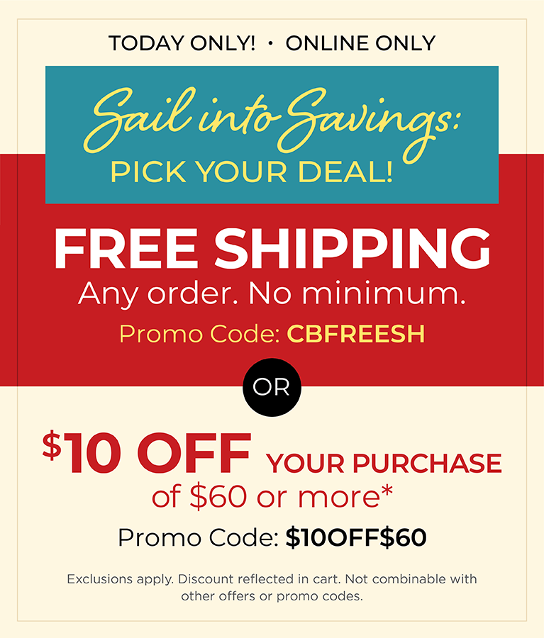 Today Only! Online Only: Sail into Savings: Pick Your Deal! FREE SHIPPING. Any Order. No Minimum* Promo Code: CBFREESH OR $10 off your purchase of $60 or more* Promo Code: $10OFF$60 *Exclusions apply