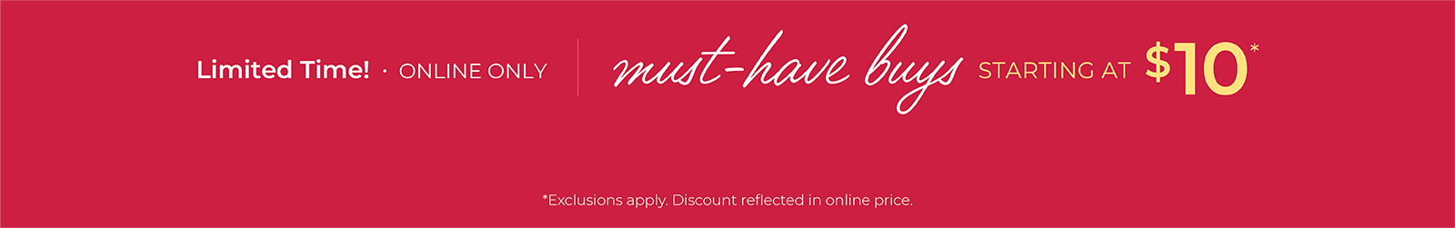 Limited Time! Online Only: Must-Have Buys Starting at $10*exclusions apply
