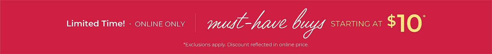 Limited Time! Online Only: Must-Have Buys Starting at $10*exclusions apply