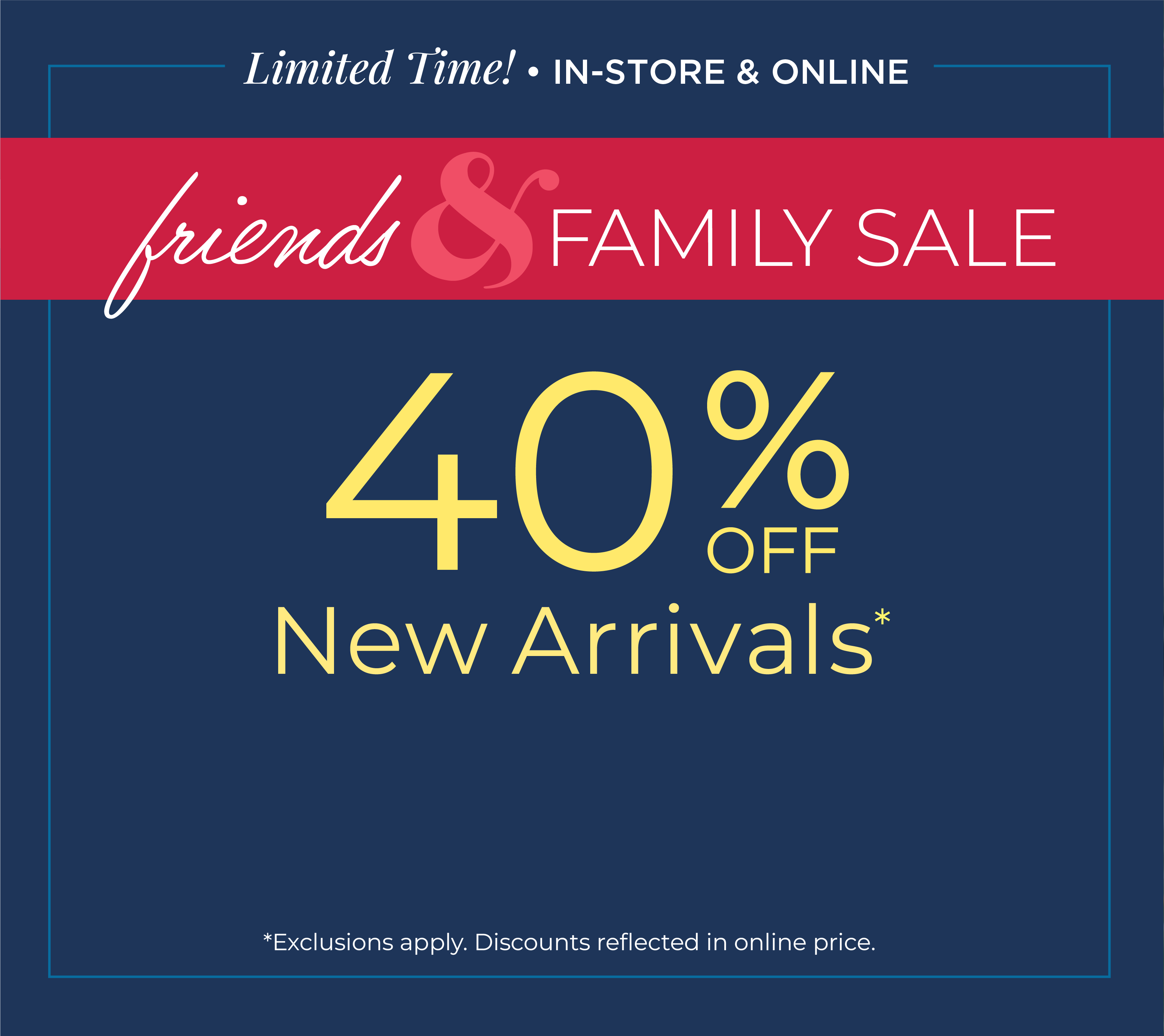 Limited Time! In-Store & Online: Friends & Family Sale: 40% off New Arrivals*exclusions apply