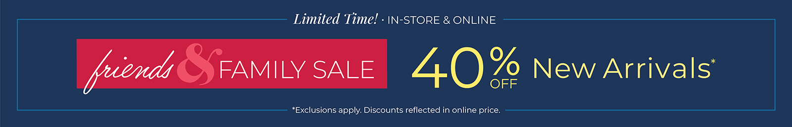 Limited Time! In-Store & Online: Friends & Family Sale: 40% off New Arrivals*exclusions apply