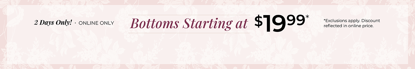2 Days Only! Online Only: Bottoms Starting at $19.99*exclusions apply