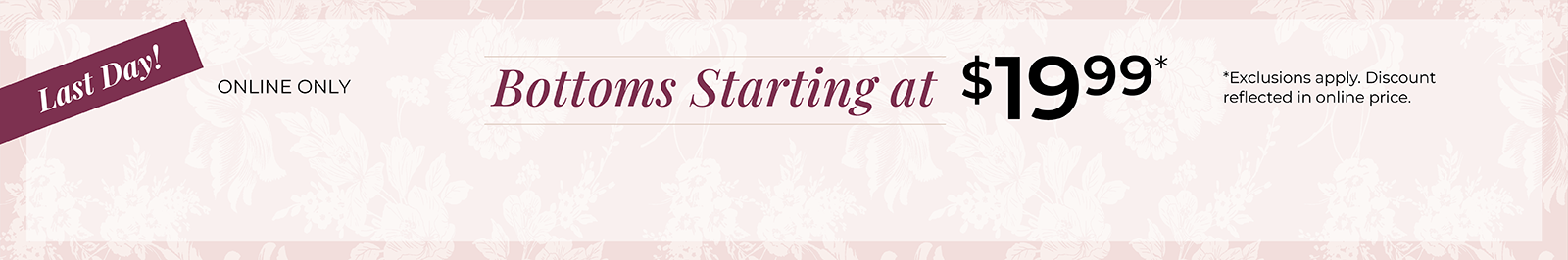 Last Day! Online Only: Bottoms Starting at $19.99*exclusions apply