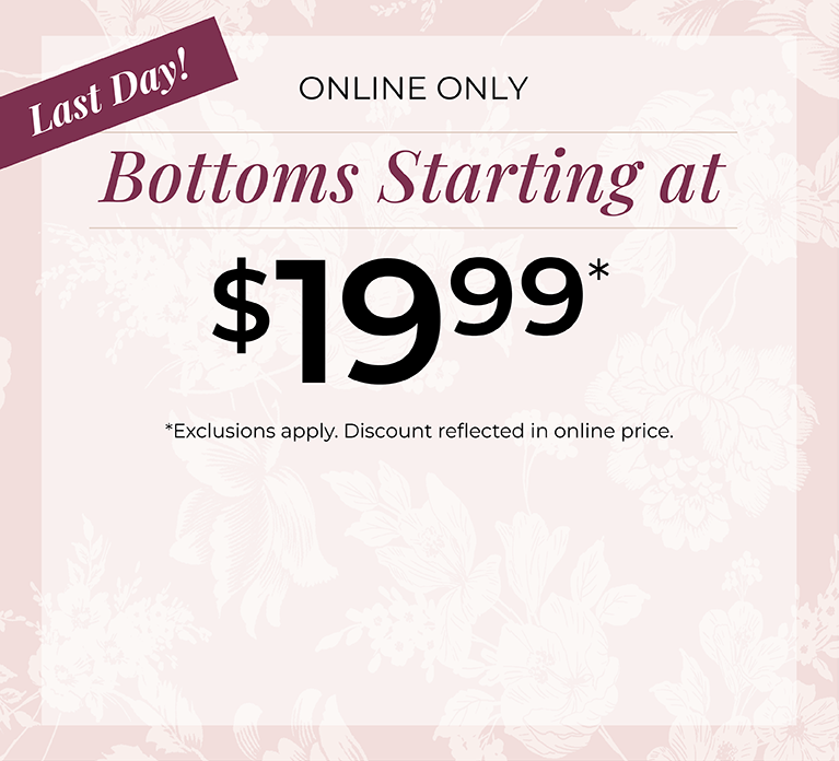Last Day! Online Only: Bottoms Starting at $19.99*exclusions apply