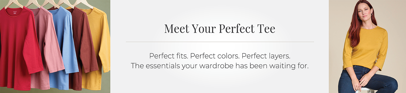 Meet Your Perfect Tee: Perfect fits. Perfect colors. Perfect layers. The essentials your wardrobe has been waiting for.