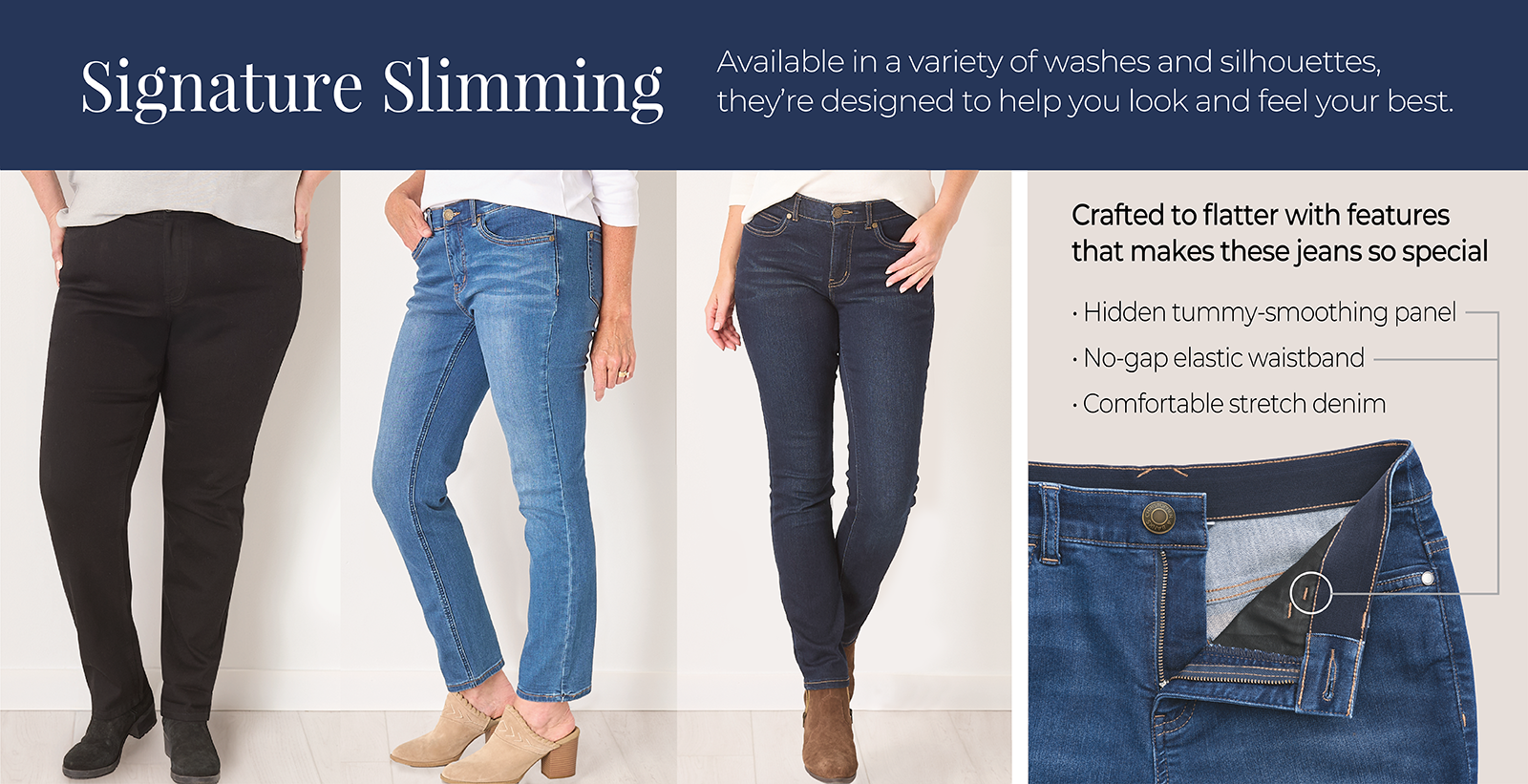 Signature Slimming: Available in a variety of washes and silhouettes, they're designed to help you look and feel your best. Crafted to flatter with features that makes these jeans so special: 1) Hidden tummy-smoothing panel 2) No-gap elastic waistband 3) Comfortable stretch denim.