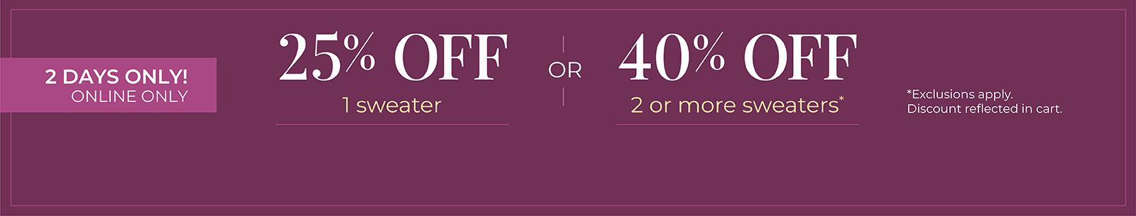 2 Days Only! Online Only: 25% OFF 1 Sweater or 40% OFF 2 or more sweaters*exclusions apply