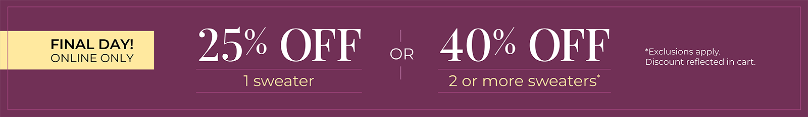 Final Day! Online Only: 25% OFF 1 Sweater or 40% OFF 2 or more sweaters*exclusions apply