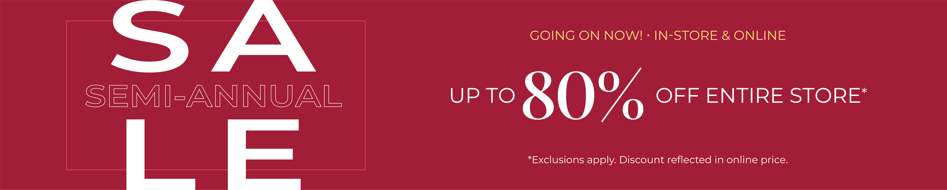 Going On Now! In-Store & Online: Semi-Annual Sale - Up to 80% Off Entire Store*exclusions apply