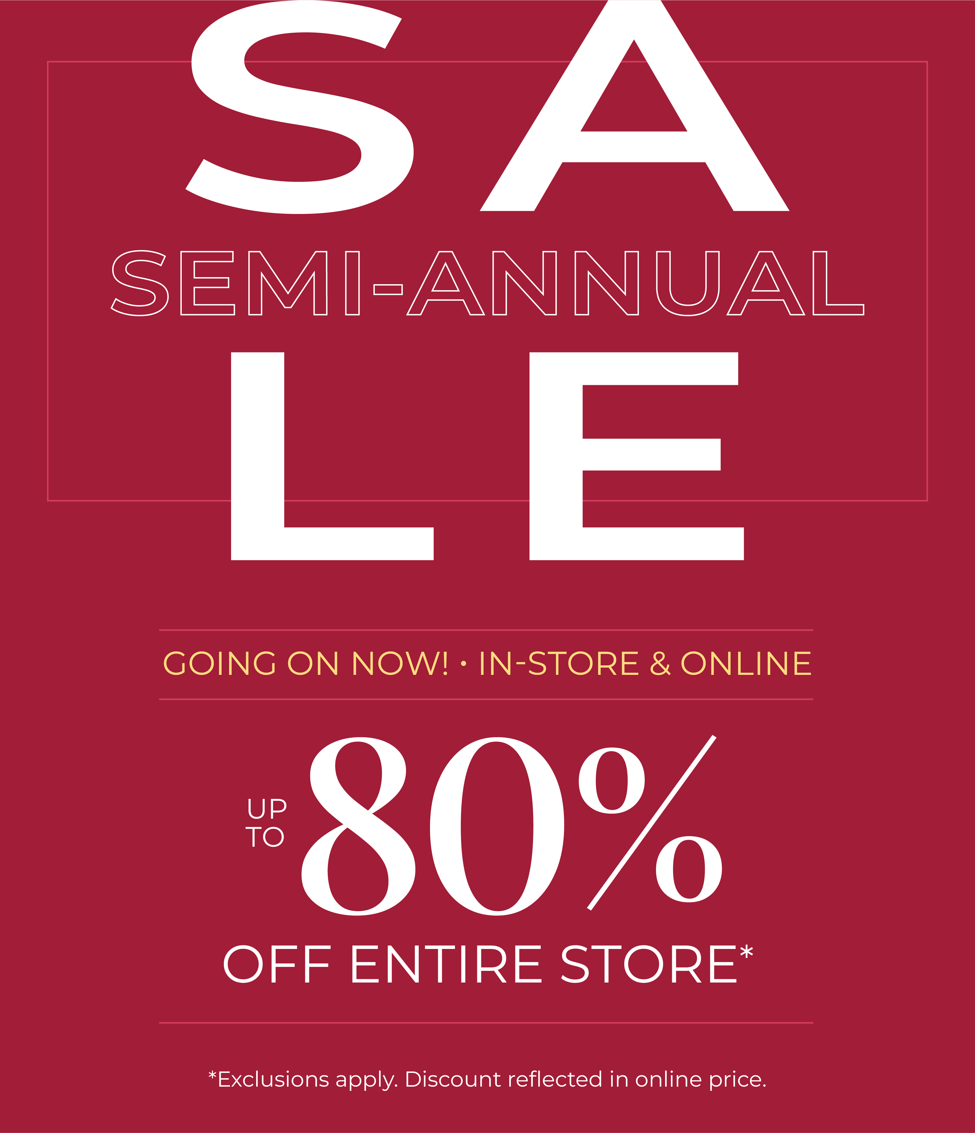 Going On Now! In-Store & Online: Semi-Annual Sale - Up to 80% Off Entire Store*exclusions apply