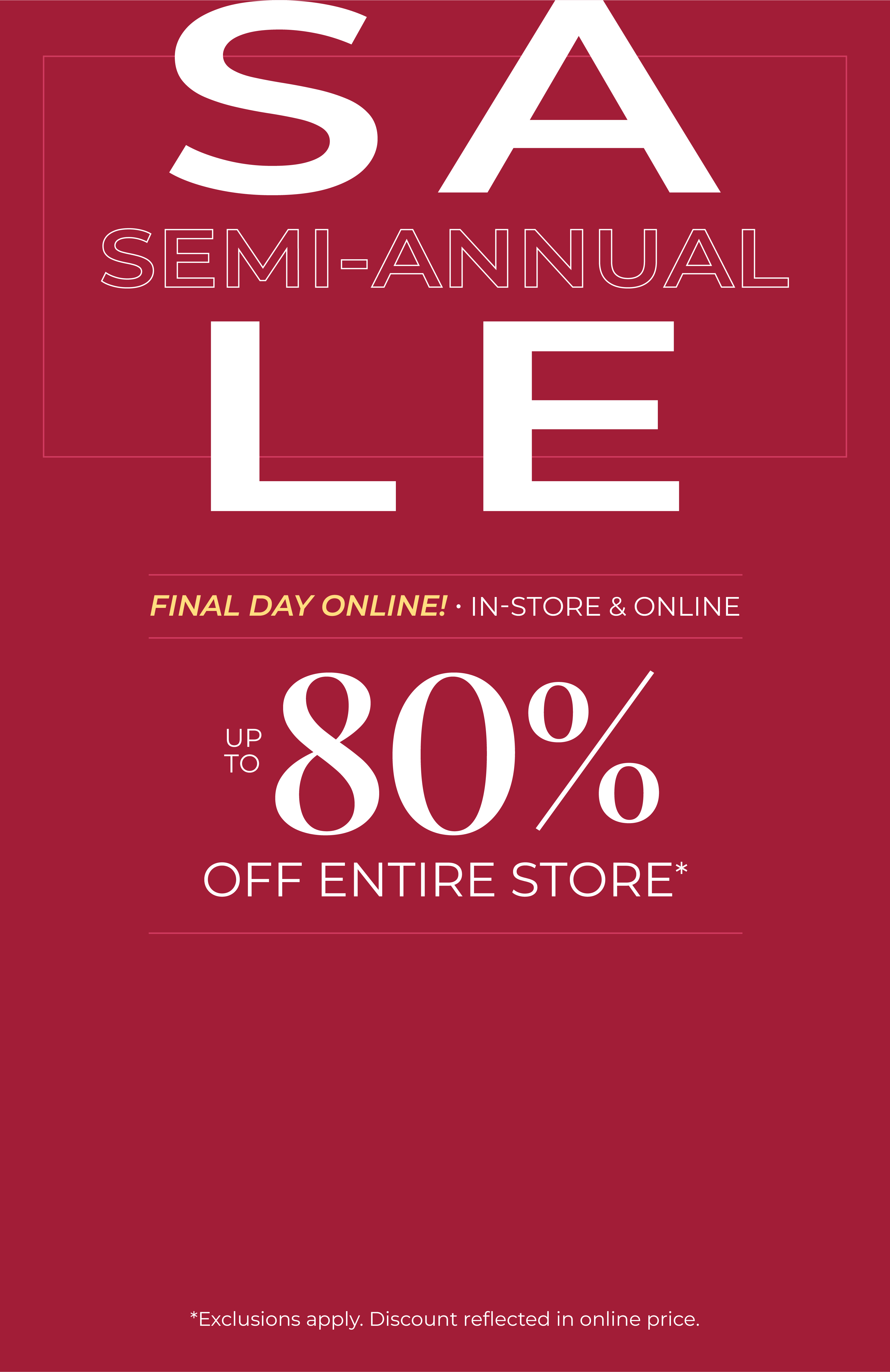 Final Day Online! In-Store & Online: Semi-Annual Sale - Up to 80% Off Entire Store*exclusions apply