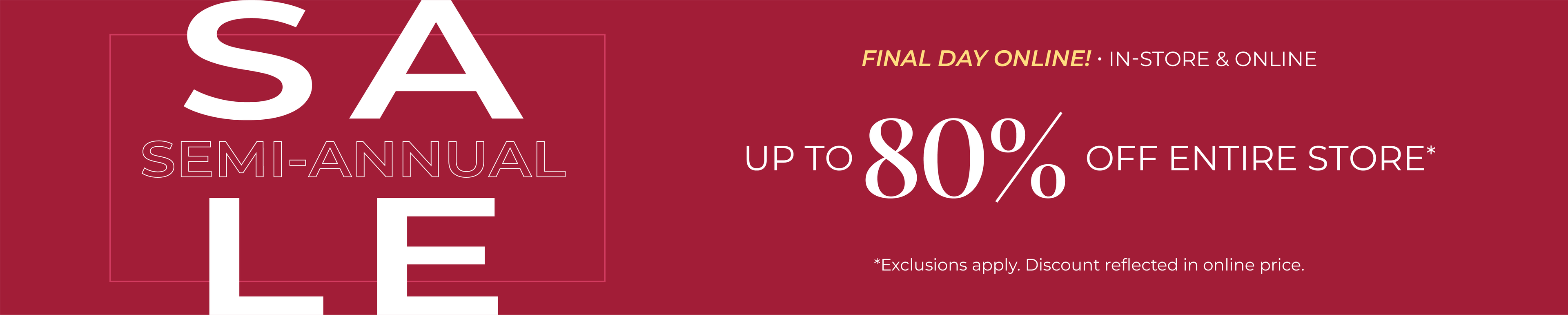 Final Day Online! In-Store & Online: Semi-Annual Sale - Up to 80% Off Entire Store*exclusions apply