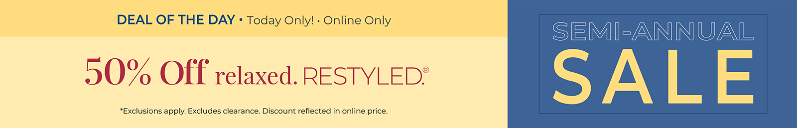 Today Only! Online Only: Semi-Annual Sale Deal of the Day - 50% Off Relaxed Restyled*exclusions apply